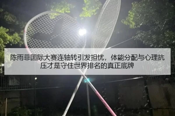 陈雨菲国际大赛连轴转引发担忧，体能分配与心理抗压才是守住世界排名的真正底牌
